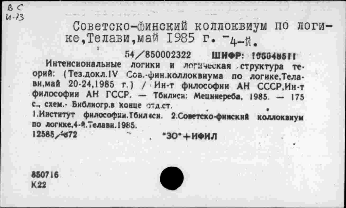 ﻿а с н-я
Советско-Финский коллоквиум по логике,Телави,май 1985 г. “4-й.
54/850002322 ШИФР: 19С0485П
Интенсиональные логики и логическая структура теорий: (Тез.докл.1У Сов.-фин.коллоквиума по логике.Тела-ви,май 20-24,1985 г.) / Ин-т философии АН СССР,Ин-т философии АН ГССР. — Тбилиси: Мецниереба, 1985. — 175 с., схем.- Библиогр.в конце отд.ст.	,
I.Институт философии.Тбилиси. г.Советско-финский коллоквиум оо логике,4-Й.ТелавиЛ985.
12585/372	, •ЗО-' + ИФИЛ
850716
К22